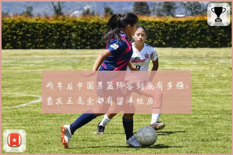 两年后中国男篮阵容到底有多强，首发五虎全都有留洋经历