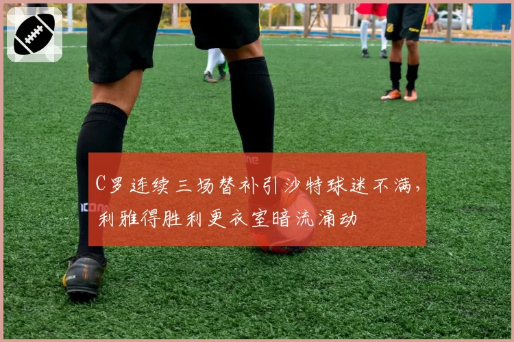 C罗连续三场替补引沙特球迷不满,利雅得胜利更衣室暗流涌动