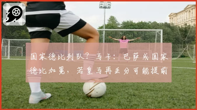 国家德比列队？马卡：巴萨或国家德比加冕，若皇马再丢分可能提前