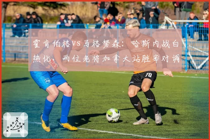 霍肯伯格vs马格努森:哈斯内战白热化,两位老将加拿大站胜率对调