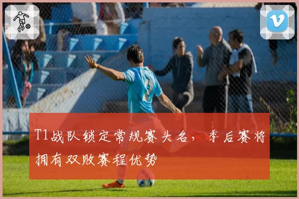 T1战队锁定常规赛头名，季后赛将拥有双败赛程优势