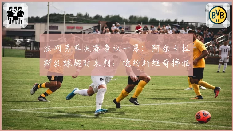 法网男单决赛争议一幕:阿尔卡拉斯发球超时未判,德约科维奇摔拍抗议