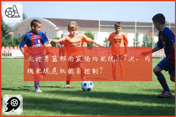 北控男篮邹雨宸场均犯规3.7次，内线犯规危机能否控制？
