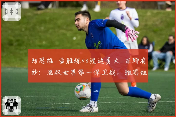 郑思维_黄雅琼vs渡边勇大_东野有纱：混双世界第一保卫战，雅思组合领先仅两站积分