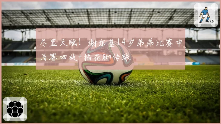 尽显天赋！谢尔基14岁弟弟比赛中马赛回旋+插花脚传球