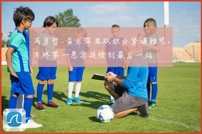 冯彦哲_黄东萍混双积分紧逼雅思,年终第一悬念延续到最后一站
