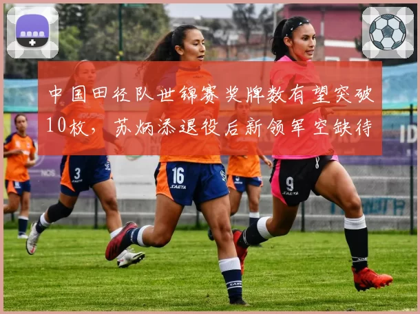中国田径队世锦赛奖牌数有望突破10枚，苏炳添退役后新领军空缺待解