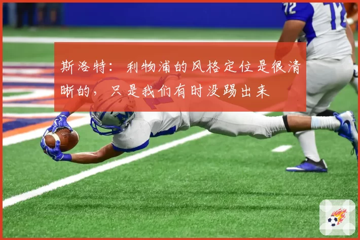 斯洛特：利物浦的风格定位是很清晰的，只是我们有时没踢出来