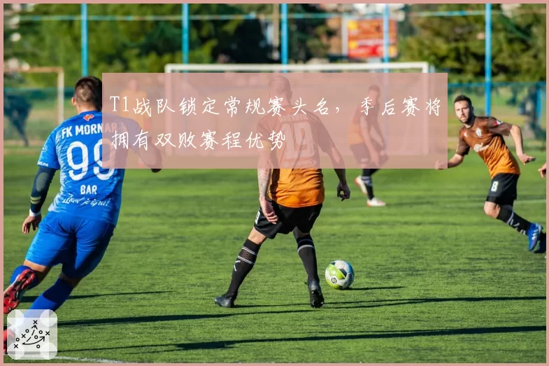 T1战队锁定常规赛头名，季后赛将拥有双败赛程优势