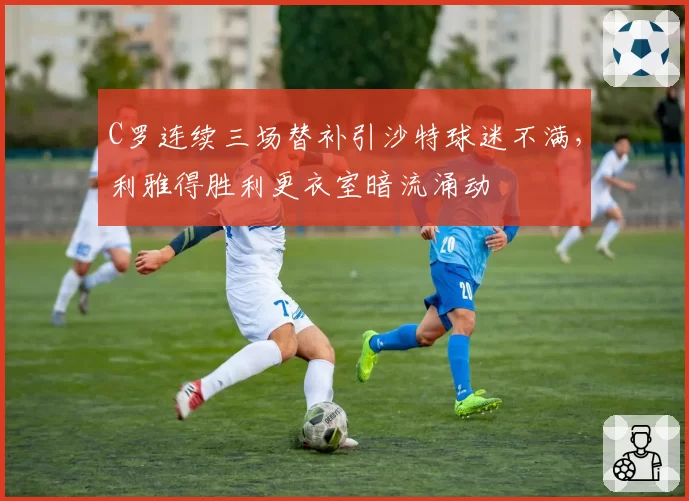 C罗连续三场替补引沙特球迷不满,利雅得胜利更衣室暗流涌动