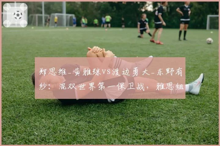 郑思维_黄雅琼vs渡边勇大_东野有纱：混双世界第一保卫战，雅思组合领先仅两站积分