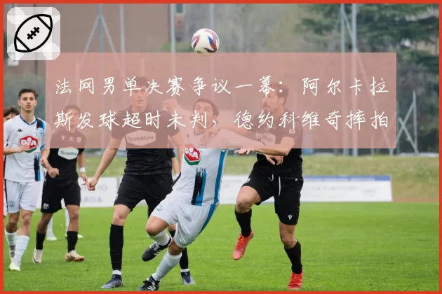 法网男单决赛争议一幕:阿尔卡拉斯发球超时未判,德约科维奇摔拍抗议