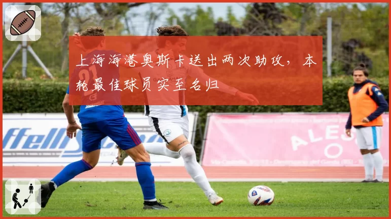 上海海港奥斯卡送出两次助攻，本轮最佳球员实至名归