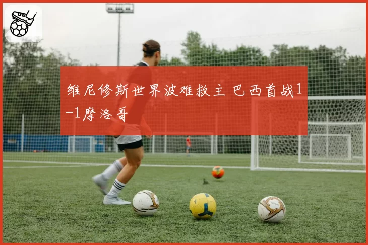 维尼修斯世界波难救主 巴西首战1-1摩洛哥