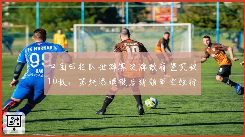 中国田径队世锦赛奖牌数有望突破10枚，苏炳添退役后新领军空缺待解