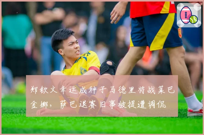 郑钦文幸运成种子马德里将战莱巴金娜，萨巴退赛旧事被提遭调侃
