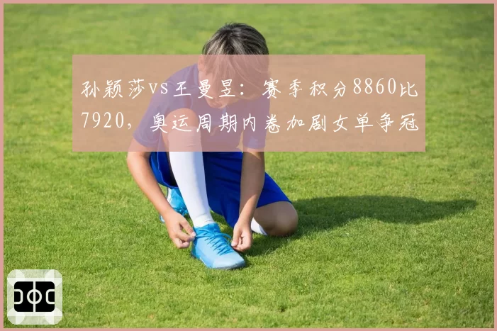孙颖莎vs王曼昱：赛季积分8860比7920，奥运周期内卷加剧女单争冠格局