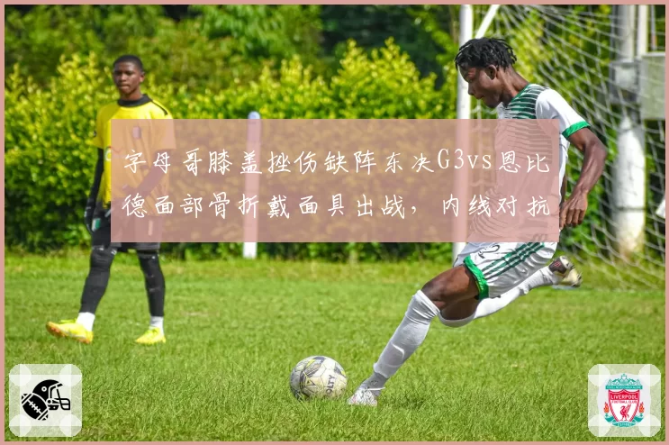 字母哥膝盖挫伤缺阵东决G3vs恩比德面部骨折戴面具出战，内线对抗形同虚实