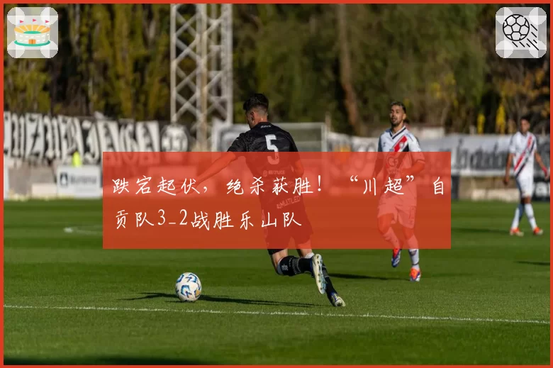 跌宕起伏，绝杀获胜！“川超”自贡队3_2战胜乐山队