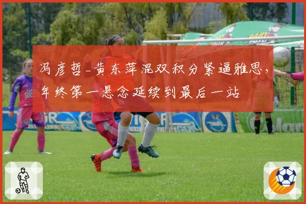 冯彦哲_黄东萍混双积分紧逼雅思,年终第一悬念延续到最后一站