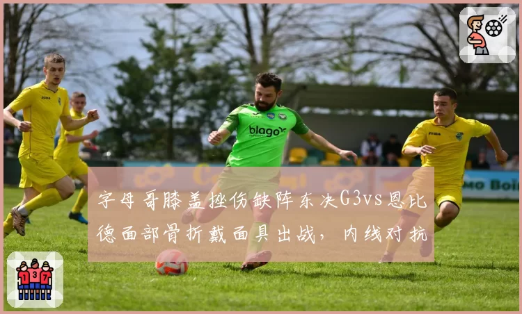 字母哥膝盖挫伤缺阵东决G3vs恩比德面部骨折戴面具出战，内线对抗形同虚实