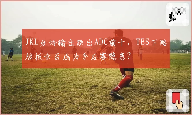 JKL分均输出跌出ADC前十，TES下路短板会否成为季后赛隐患？