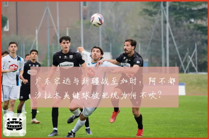 广东宏远与新疆战至加时,阿不都沙拉木关键球被犯规为何不吹?