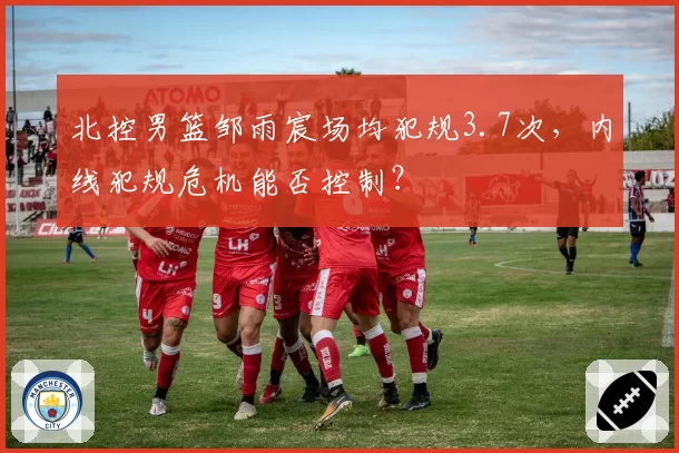 北控男篮邹雨宸场均犯规3.7次，内线犯规危机能否控制？